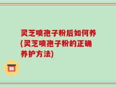 灵芝喷孢子粉后如何养(灵芝喷孢子粉的正确养护方法)