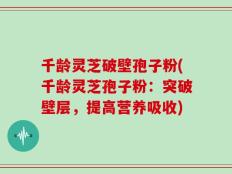 千龄灵芝破壁孢子粉(千龄灵芝孢子粉：突破壁层，提高营养吸收)