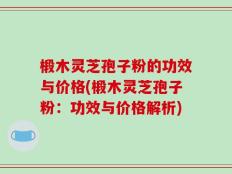 椴木灵芝孢子粉的功效与价格(椴木灵芝孢子粉：功效与价格解析)