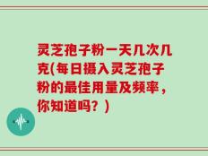 灵芝孢子粉一天几次几克(每日摄入灵芝孢子粉的最佳用量及频率，你知道吗？)