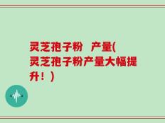 灵芝孢子粉  产量(灵芝孢子粉产量大幅提升！)