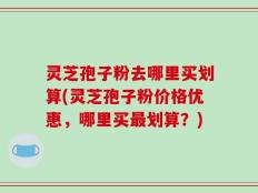 灵芝孢子粉去哪里买划算(灵芝孢子粉价格优惠，哪里买最划算？)