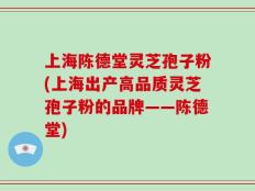 上海陈德堂灵芝孢子粉(上海出产高品质灵芝孢子粉的品牌——陈德堂)