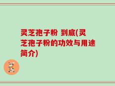 灵芝孢子粉 到底(灵芝孢子粉的功效与用途简介)