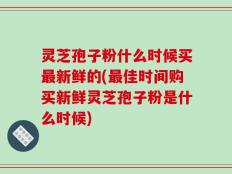 灵芝孢子粉什么时候买最新鲜的(最佳时间购买新鲜灵芝孢子粉是什么时候)