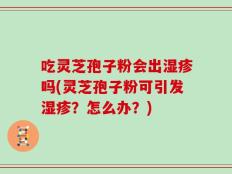 吃灵芝孢子粉会出湿疹吗(灵芝孢子粉可引发湿疹？怎么办？)