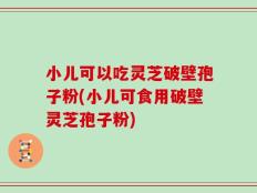 小儿可以吃灵芝破壁孢子粉(小儿可食用破壁灵芝孢子粉)