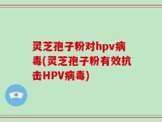 灵芝孢子粉对hpv病毒(灵芝孢子粉有效抗击HPV病毒)
