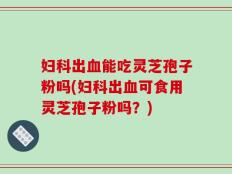 妇科出血能吃灵芝孢子粉吗(妇科出血可食用灵芝孢子粉吗？)