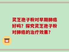 灵芝孢子粉对早期肺癌好吗？探究灵芝孢子粉对肺癌的治疗效果？