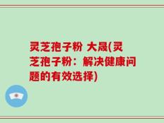 灵芝孢子粉 大晟(灵芝孢子粉：解决健康问题的有效选择)