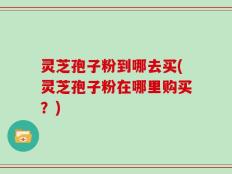 灵芝孢子粉到哪去买(灵芝孢子粉在哪里购买？)
