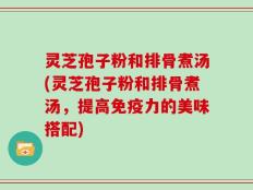 灵芝孢子粉和排骨煮汤(灵芝孢子粉和排骨煮汤，提高免疫力的美味搭配)