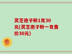 灵芝孢子粉1克30 元(灵芝孢子粉一克售价30元)