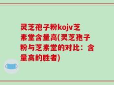 灵芝孢子粉kojv芝素堂含量高(灵芝孢子粉与芝素堂的对比：含量高的胜者)