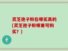 灵芝孢子粉在哪买真的(灵芝孢子粉哪里可购买？)