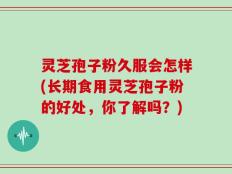 灵芝孢子粉久服会怎样(长期食用灵芝孢子粉的好处，你了解吗？)
