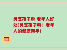 灵芝孢子粉 老年人好处(灵芝孢子粉：老年人的健康帮手)
