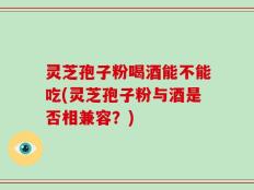 灵芝孢子粉喝酒能不能吃(灵芝孢子粉与酒是否相兼容？)