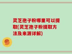 灵芝孢子粉哪里可以提取(灵芝孢子粉提取方法及来源详解)