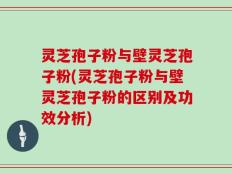 灵芝孢子粉与壁灵芝孢子粉(灵芝孢子粉与壁灵芝孢子粉的区别及功效分析)