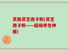 灵傲灵芝孢子粉(灵芝孢子粉——超级养生神器)