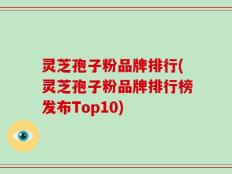 灵芝孢子粉品牌排行(灵芝孢子粉品牌排行榜发布Top10)