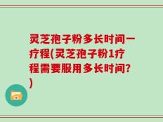 灵芝孢子粉多长时间一疗程(灵芝孢子粉1疗程需要服用多长时间？)