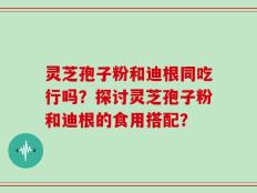 灵芝孢子粉和迪根同吃行吗？探讨灵芝孢子粉和迪根的食用搭配？