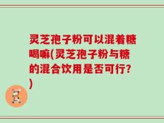 灵芝孢子粉可以混着糖喝嘛(灵芝孢子粉与糖的混合饮用是否可行？)