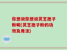你想说你想说灵芝孢子粉呢(灵芝孢子粉的功效及用法)
