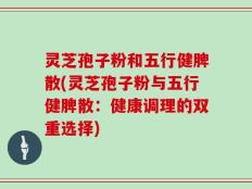 灵芝孢子粉和五行健脾散(灵芝孢子粉与五行健脾散：健康调理的双重选择)