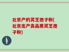 北京产的灵芝孢子粉(北京出产高品质灵芝孢子粉)
