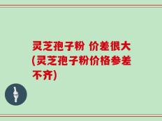 灵芝孢子粉 价差很大(灵芝孢子粉价格参差不齐)