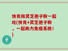快克和灵芝孢子粉一起吃(快克+灵芝孢子粉，一起助力免疫系统！)