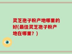 灵芝孢子粉产地哪里的好(最佳灵芝孢子粉产地在哪里？)