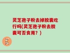 灵芝孢子粉去掉胶囊吃行吗(灵芝孢子粉去胶囊可否食用？)