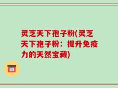 灵芝天下孢子粉(灵芝天下孢子粉：提升免疫力的天然宝藏)