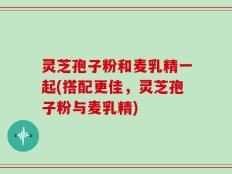 灵芝孢子粉和麦乳精一起(搭配更佳，灵芝孢子粉与麦乳精)