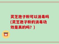 灵芝孢子粉可以消毒吗(灵芝孢子粉的消毒功效是真的吗？)