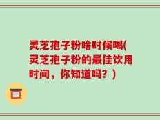 灵芝孢子粉啥时候喝(灵芝孢子粉的最佳饮用时间，你知道吗？)