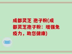 成都灵芝 孢子粉(成都灵芝孢子粉：增强免疫力，助您健康)