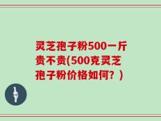 灵芝孢子粉500一斤贵不贵(500克灵芝孢子粉价格如何？)