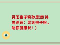 灵芝孢子粉孙思邈(孙思邈荐：灵芝孢子粉，助你健康长！)