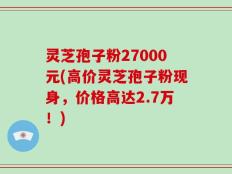 灵芝孢子粉27000元(高价灵芝孢子粉现身，价格高达2.7万！)