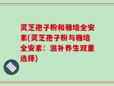 灵芝孢子粉和雅培全安素(灵芝孢子粉与雅培全安素：滋补养生双重选择)