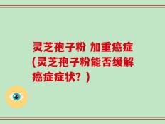 灵芝孢子粉 加重癌症(灵芝孢子粉能否缓解癌症症状？)