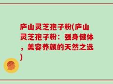 庐山灵芝孢子粉(庐山灵芝孢子粉：强身健体，美容养颜的天然之选)