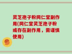 灵芝孢子粉同仁堂副作用(同仁堂灵芝孢子粉或存在副作用，需谨慎使用)