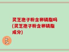 灵芝孢子粉含卵磷脂吗(灵芝孢子粉含卵磷脂成分)